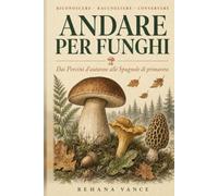 Andare Per Funghi: Guida completa al riconoscimento, raccolta e conservazione dei funghi commestibili e velenosi - dai porcini d'autunno alle spugnole di primavera. Per principianti ed esperti