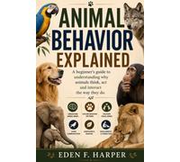 ANIMAL BEHAVIOR EXPLAINED: A BEGINNER’S GUIDE TO UNDERSTANDING WHY ANIMALS THINK, ACT AND INTERACT THE WAY THEY DO