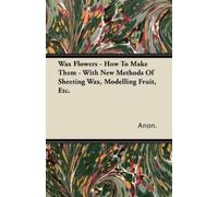 Anon. Wax Flowers - How To Make Them - With New Methods Of Sheeting (Tascabile)