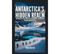 Antarctica’s Hidden Realm: Unveiling the Frozen Secrets, Lost Expeditions, and Forbidden Wonders Beneath the Ice