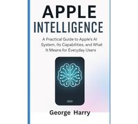 Apple Intelligence: A Practical Guide to Apples’s AI System, Its Capabilities and What It Means for Everyday Users