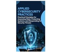 APPLIED CYBERSECURITY PRACTICES: Practical Principles for Assessing Risks, Protecting Systems, and Responding to Security Threats
