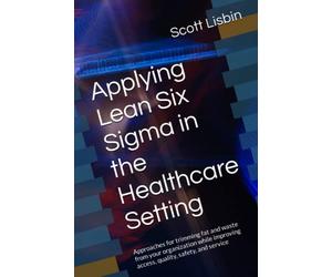 Applying Lean Six Sigma in the Healthcare Setting: Approaches for trimming fat and waste from your organization while improving access, quality, safety, and service