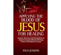 Applying the Blood of Jesus for Healing: Prayers, Decrees and Declarations to Experiencing the Miracle Working Power of the Blood of Jesus