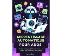 APPRENTISSAGE AUTOMATIQUE POUR ADOS: Projets pratiques d'IA et aventures de codage pour les jeunes innovateurs
