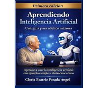 Aprendiendo Inteligencia Artificial: Una guía para adultos mayores Aprende a usar la inteligencia artificial con ejemplos simples e ilustraciones claras