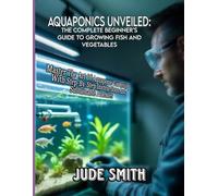 AQUAPONICS UNVEILED: THE COMPLETE BEGINNER'S GUIDE TO GROWING FISH AND VEGETABLES: Master The Art Of Aquaponic Gardening With Step-By-Step Instructions And Sustainable Practices