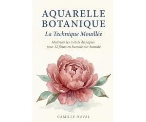 Aquarelle Botanique: La Technique Mouillée - Maîtriser les 3 états du papier pour 12 fleurs en humide-sur-humide