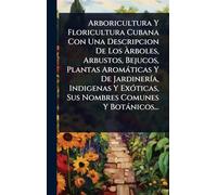 Arboricultura Y Floricultura Cubana Con Una Descripcion De Los Àrboles, Arbustos, Bejucos, Plantas Aromàticas Y De JardinerÃ-a, Indigenas Y ExÃ3ticas, Sus Nombres Comunes Y Botànicos...