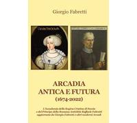 Arcadia antica e futura (1674-2022). L'Accademia della Regina Cristina di Svezia e del Principe della Romana Antichità Raffaele Fabretti aggiornata da Giorgio Fabretti e altri moderni Arcadi