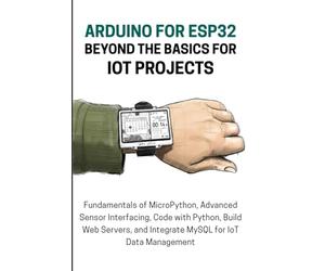 ARDUINO FOR ESP32 BEYOND THE BASICS FOR IOT PROJECTS: Fundamentals of MicroPython, Advanced Sensor Interfacing, Code with Python, Build Web Servers, and Integrate MySQL for IoT Data Managemen