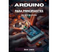 ARDUINO PARA PRINCIPIANTES: Un manual no oficial para programar, construir circuitos y crear proyectos electrónicos reales