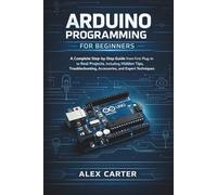 Arduino Programming for Beginners: A Complete Step-by-Step Guide from First Plug-In to Real Projects, Including Hidden Tips, Troubleshooting, Accessories, and Expert Techniques