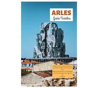 Arles Guida Turistica: Esplora le principali attrazioni, le rovine romane, la Provenza di Van Gogh, le avventure in Camargue, la cucina e le gite di un giorno con itinerari