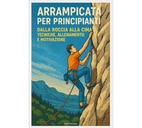 Arrampicata per principianti : Dalla Roccia alla Cima - Tecniche, Allenamento e Motivazione
