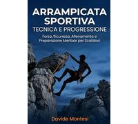 Arrampicata Sportiva Tecnica e Progressione: Forza, Sicurezza, Allenamento e Preparazione Mentale per Scalatori