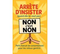 Arrête d’insister (quand elle ne veut pas): Petit manuel de consentement pour les relous gentils