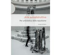 Arte autodistruttiva. Per un'estetica della repulsione - De Blasio Jacopo