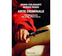 Arte criminale. Vite spericolate tra genio, eros e follia
