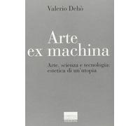 Arte ex machina. Arte, scienza e tecnologia: estetica di un'utopia Dehò, Valerio
