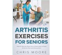 Arthritis Exercises For Seniors: How to Get the Most Out of Exercises to Ease Arthritis Pain and Discomfort