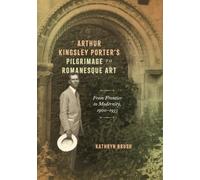Arthur Kingsley Porter's Pilgrimage to Romanesque Art: From Frontier to Modernity, 1900-1933