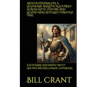 ARTHUR PENDRAGON, A LEGENDARY ANALYTICAL JOURNEY: ACROSS MYTH, HISTORY, AND LEGEND KING REVEALED THROUGH TIME: A SCHOLARLY ASSESSMENT ABOUT ANCIENT BRITAIN’S HEROIC SOVEREIGN