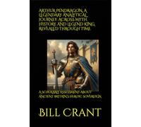 ARTHUR PENDRAGON, A LEGENDARY ANALYTICAL JOURNEY: ACROSS MYTH, HISTORY, AND LEGEND KING REVEALED THROUGH TIME: A SCHOLARLY ASSESSMENT ABOUT ANCIENT BRITAIN’S HEROIC SOVEREIGN