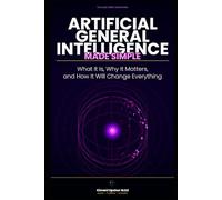 Artificial General Intelligence Made Simple: What It Is, Why It Matters, and How It Will Change Everything