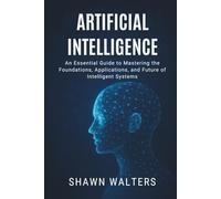 ARTIFICIAL INTELLIGENCE: An Essential Guide to Mastering the Foundations, Applications and Future of Intelligent Systems
