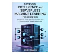 ARTIFICIAL INTELLIGENCE AND SERVERLESS MACHINE LEARNING FOR BEGINNERS: Harness the Power of AI and Serverless Tech to Build Smarter, Scalable Applications
