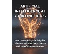 ARTIFICIAL INTELLIGENCE AT YOUR FINGERTIPS: How to use AI in your daily life to be more productive, creative, and transform your routine