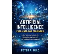 ARTIFICIAL INTELLIGENCE EXPLAINED FOR BEGINNERS: A Non-Technical Guide to AI, Machine Learning, Data, and How Intelligent Systems Really Work