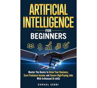ARTIFICIAL INTELLIGENCE FOR BEGINNERS: Master The Basics to Grow Your Business, Earn Freelance Income, and Secure High-Paying Jobs With In-Demand AI Skills
