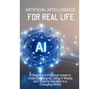 Artificial Intelligence for Real Life: A Beginner’s Practical Guide to Understanding AI, Using It Wisely, and Staying Valuable in a Changing World