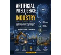 Artificial Intelligence in Industry: A Professional Guide to How Artificial Intelligence Is Transforming Manufacturing, Energy and Operations For Engineers, Technicians, Managers, and Decision-Maker