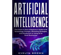 Artificial Intelligence: The Future is Here- A Beginner’s Guide to Ai: Terminology, Prompts, Marketing, Strategies and Introduction to Using Ai for Small Business