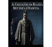 As Execuções da Realeza Britânica e Francesa: As vidas dos membros da realeza que foram condenados à morte em Inglaterra e em França
