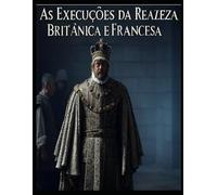 As Execuções da Realeza Britânica e Francesa: As vidas dos membros da realeza que foram condenados à morte em Inglaterra e em França