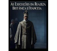 As Execuções da Realeza Britânica e Francesa: As vidas dos membros da realeza que foram condenados à morte em Inglaterra e em França