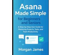 Asana Made Simple for Beginners and Seniors: A Step-by-Step User Guide for Mastering Projects, Tasks, and Team Productivity