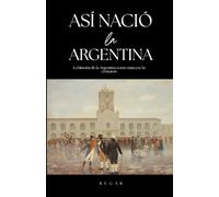 Así nació la Argentina: La historia de la Argentina como nunca te la contaron