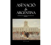 Así nació la Argentina: La historia de la Argentina como nunca te la contaron