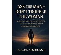 Ask The Man Dont Trouble The Woman: A Call to Men to Lead, Protect, and Take Responsibility in a Broken Generation