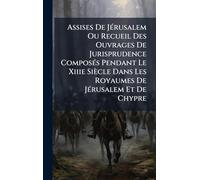 Assises De JÃ(c)rusalem Ou Recueil Des Ouvrages De Jurisprudence ComposÃ(c)s Pendant Le Xiiie Siècle Dans Les Royaumes De JÃ(c)rusalem Et De Chypre