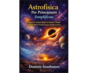 Astrofisica Per Principianti Semplificata: Impara La Scienza Dietro Lo Spazio, Il Tempo, I Buchi Neri E Il Cosmo Senza Sentirti Confuso
