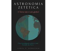 ASTRONOMIA ZETÉTICA - A TERRA NÃO É UM GLOBO!: Uma investigação experimental sobre o real formato da terra