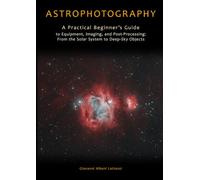 Astrophotography: A Practical Beginner’s Guide to Equipment, Imaging, and Post-Processing: From the Solar System to Deep-Sky Objects