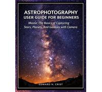 ASTROPHOTOGRAPHY USER GUIDE FOR BEGINNERS: Master The Basics of Capturing Stars, Planets, And Galaxies with Your Camera