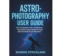 Astrophotography User Guide: Turn Any Equipment into a Professional Deep-Space Imaging System Through Advanced Methods and Workflows